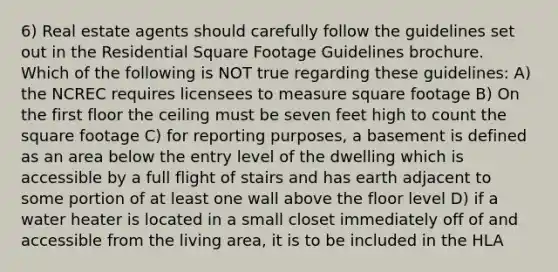 6) Real estate agents should carefully follow the guidelines set out in the Residential Square Footage Guidelines brochure. Which of the following is NOT true regarding these guidelines: A) the NCREC requires licensees to measure square footage B) On the first floor the ceiling must be seven feet high to count the square footage C) for reporting purposes, a basement is defined as an area below the entry level of the dwelling which is accessible by a full flight of stairs and has earth adjacent to some portion of at least one wall above the floor level D) if a water heater is located in a small closet immediately off of and accessible from the living area, it is to be included in the HLA