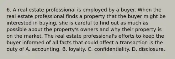 6. A real estate professional is employed by a buyer. When the real estate professional finds a property that the buyer might be interested in buying, she is careful to find out as much as possible about the property's owners and why their property is on the market. The real estate professional's efforts to keep the buyer informed of all facts that could affect a transaction is the duty of A. accounting. B. loyalty. C. confidentiality. D. disclosure.