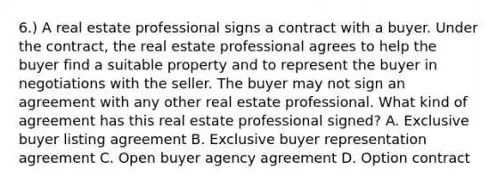 6.) A real estate professional signs a contract with a buyer. Under the contract, the real estate professional agrees to help the buyer find a suitable property and to represent the buyer in negotiations with the seller. The buyer may not sign an agreement with any other real estate professional. What kind of agreement has this real estate professional signed? A. Exclusive buyer listing agreement B. Exclusive buyer representation agreement C. Open buyer agency agreement D. Option contract