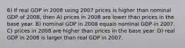 6) If real GDP in 2008 using 2007 prices is higher than nominal GDP of 2008, then A) prices in 2008 are lower than prices in the base year. B) nominal GDP in 2008 equals nominal GDP in 2007. C) prices in 2008 are higher than prices in the base year. D) real GDP in 2008 is larger than real GDP in 2007.