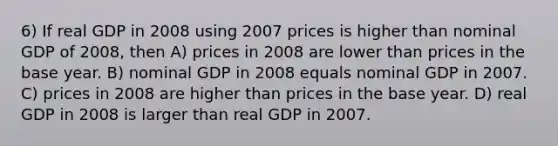 6) If real GDP in 2008 using 2007 prices is higher than nominal GDP of 2008, then A) prices in 2008 are lower than prices in the base year. B) nominal GDP in 2008 equals nominal GDP in 2007. C) prices in 2008 are higher than prices in the base year. D) real GDP in 2008 is larger than real GDP in 2007.