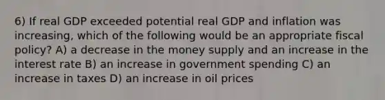 6) If real GDP exceeded potential real GDP and inflation was increasing, which of the following would be an appropriate fiscal policy? A) a decrease in the money supply and an increase in the interest rate B) an increase in government spending C) an increase in taxes D) an increase in oil prices