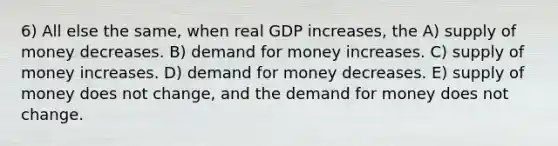 6) All else the same, when real GDP increases, the A) <a href='https://www.questionai.com/knowledge/kUIOOoB75i-supply-of-money' class='anchor-knowledge'>supply of money</a> decreases. B) demand for money increases. C) supply of money increases. D) demand for money decreases. E) supply of money does not change, and <a href='https://www.questionai.com/knowledge/klIDlybqd8-the-demand-for-money' class='anchor-knowledge'>the demand for money</a> does not change.