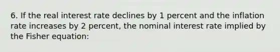 6. If the real interest rate declines by 1 percent and the inflation rate increases by 2 percent, the nominal interest rate implied by the Fisher equation: