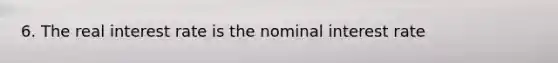 6. The real interest rate is the nominal interest rate
