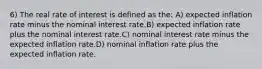 6) The real rate of interest is defined as the: A) expected inflation rate minus the nominal interest rate.B) expected inflation rate plus the nominal interest rate.C) nominal interest rate minus the expected inflation rate.D) nominal inflation rate plus the expected inflation rate.