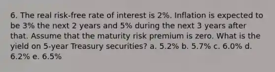 6. The real risk-free rate of interest is 2%. Inflation is expected to be 3% the next 2 years and 5% during the next 3 years after that. Assume that the maturity risk premium is zero. What is the yield on 5-year Treasury securities? a. 5.2% b. 5.7% c. 6.0% d. 6.2% e. 6.5%