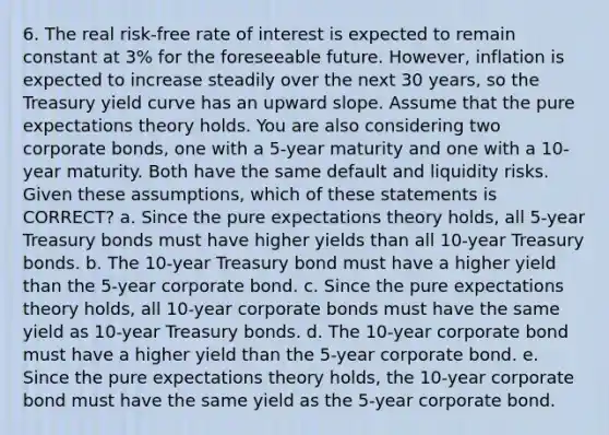 6. The real risk-free rate of interest is expected to remain constant at 3% for the foreseeable future. However, inflation is expected to increase steadily over the next 30 years, so the Treasury yield curve has an upward slope. Assume that the pure expectations theory holds. You are also considering two corporate bonds, one with a 5-year maturity and one with a 10-year maturity. Both have the same default and liquidity risks. Given these assumptions, which of these statements is CORRECT? a. Since the pure expectations theory holds, all 5-year Treasury bonds must have higher yields than all 10-year Treasury bonds. b. The 10-year Treasury bond must have a higher yield than the 5-year corporate bond. c. Since the pure expectations theory holds, all 10-year corporate bonds must have the same yield as 10-year Treasury bonds. d. The 10-year corporate bond must have a higher yield than the 5-year corporate bond. e. Since the pure expectations theory holds, the 10-year corporate bond must have the same yield as the 5-year corporate bond.