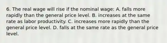 6. The real wage will rise if the nominal wage: A. falls more rapidly than the general price level. B. increases at the same rate as labor productivity. C. increases more rapidly than the general price level. D. falls at the same rate as the general price level.