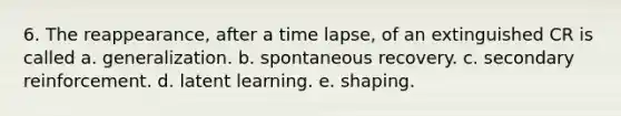 6. The reappearance, after a time lapse, of an extinguished CR is called a. generalization. b. spontaneous recovery. c. secondary reinforcement. d. latent learning. e. shaping.