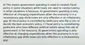 6) The reason government spending is used to conduct fiscal policy in some situations while taxes are used to conduct policy in other situations is because: A) government spending is only effective at changing expenditures when the economy is in a recessionary gap while taxes are only effective in an inflationary gap. B) fiscal policy is controlled by politicians who flip a coin to decide the best economic policy. C) fiscal policy is controlled by politicians who have different political beliefs about the role of government in the economy. D) government spending is only effective at changing expenditures when the economy is in an inflationary gap while taxes are only effective in a recessionary gap.