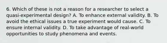 6. Which of these is not a reason for a researcher to select a quasi-experimental design? A. To enhance external validity. B. To avoid the ethical issues a true experiment would cause. C. To ensure internal validity. D. To take advantage of real-world opportunities to study phenomena and events.