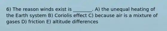 6) The reason winds exist is ________. A) the unequal heating of the Earth system B) Coriolis effect C) because air is a mixture of gases D) friction E) altitude differences