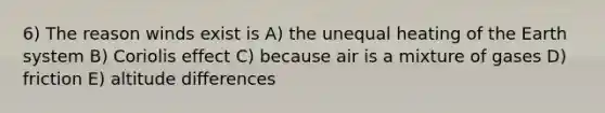 6) The reason winds exist is A) the unequal heating of the Earth system B) Coriolis effect C) because air is a mixture of gases D) friction E) altitude differences