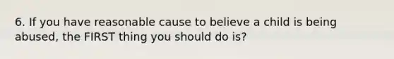 6. If you have reasonable cause to believe a child is being abused, the FIRST thing you should do is?