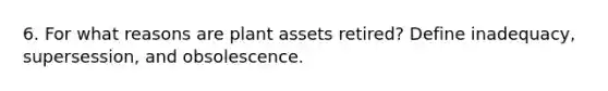 6. For what reasons are plant assets retired? Define inadequacy, supersession, and obsolescence.