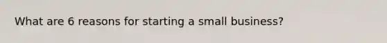 What are 6 reasons for starting a small business?