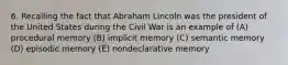 6. Recalling the fact that Abraham Lincoln was the president of the United States during the Civil War is an example of (A) procedural memory (B) implicit memory (C) semantic memory (D) episodic memory (E) nondeclarative memory