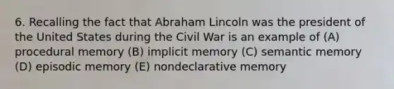 6. Recalling the fact that Abraham Lincoln was the president of the United States during the Civil War is an example of (A) procedural memory (B) implicit memory (C) semantic memory (D) episodic memory (E) nondeclarative memory