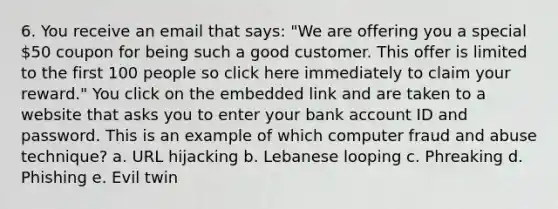 6. You receive an email that says: "We are offering you a special 50 coupon for being such a good customer. This offer is limited to the first 100 people so click here immediately to claim your reward." You click on the embedded link and are taken to a website that asks you to enter your bank account ID and password. This is an example of which computer fraud and abuse technique? a. URL hijacking b. Lebanese looping c. Phreaking d. Phishing e. Evil twin