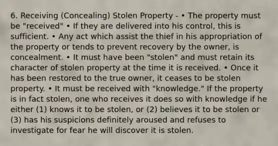 6. Receiving (Concealing) Stolen Property - • The property must be "received" • If they are delivered into his control, this is sufficient. • Any act which assist the thief in his appropriation of the property or tends to prevent recovery by the owner, is concealment. • It must have been "stolen" and must retain its character of stolen property at the time it is received. • Once it has been restored to the true owner, it ceases to be stolen property. • It must be received with "knowledge." If the property is in fact stolen, one who receives it does so with knowledge if he either (1) knows it to be stolen, or (2) believes it to be stolen or (3) has his suspicions definitely aroused and refuses to investigate for fear he will discover it is stolen.