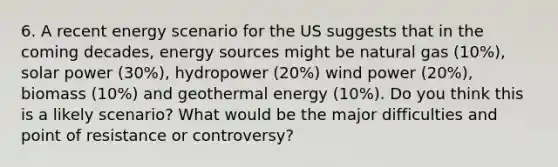 6. A recent energy scenario for the US suggests that in the coming decades, energy sources might be natural gas (10%), solar power (30%), hydropower (20%) wind power (20%), biomass (10%) and geothermal energy (10%). Do you think this is a likely scenario? What would be the major difficulties and point of resistance or controversy?