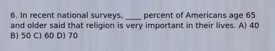 6. In recent national surveys, ____ percent of Americans age 65 and older said that religion is very important in their lives. A) 40 B) 50 C) 60 D) 70