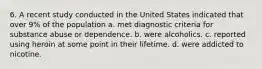 6. A recent study conducted in the United States indicated that over 9% of the population a. met diagnostic criteria for substance abuse or dependence. b. were alcoholics. c. reported using heroin at some point in their lifetime. d. were addicted to nicotine.