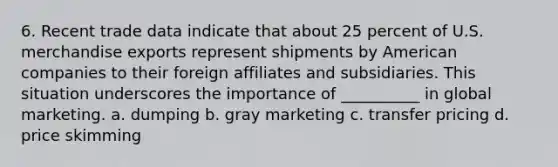 6. Recent trade data indicate that about 25 percent of U.S. merchandise exports represent shipments by American companies to their foreign affiliates and subsidiaries. This situation underscores the importance of __________ in global marketing. a. dumping b. gray marketing c. transfer pricing d. price skimming