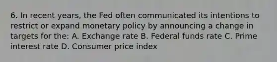 6. In recent years, the Fed often communicated its intentions to restrict or expand monetary policy by announcing a change in targets for the: A. Exchange rate B. Federal funds rate C. Prime interest rate D. Consumer price index