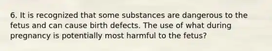 6. It is recognized that some substances are dangerous to the fetus and can cause birth defects. The use of what during pregnancy is potentially most harmful to the fetus?