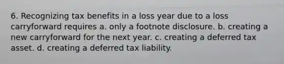 6. Recognizing tax benefits in a loss year due to a loss carryforward requires a. only a footnote disclosure. b. creating a new carryforward for the next year. c. creating a deferred tax asset. d. creating a deferred tax liability.