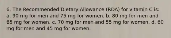 6. The Recommended Dietary Allowance (RDA) for vitamin C is: a. 90 mg for men and 75 mg for women. b. 80 mg for men and 65 mg for women. c. 70 mg for men and 55 mg for women. d. 60 mg for men and 45 mg for women.