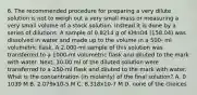 6. The recommended procedure for preparing a very dilute solution is not to weigh out a very small mass or measuring a very small volume of a stock solution. Instead it is done by a series of dilutions. A sample of 0.8214 g of KMnO4 (158.04) was dissolved in water and made up to the volume in a 500- ml volumetric flask. A 2.000-ml sample of this solution was transferred to a 1000-ml volumetric flask and diluted to the mark with water. Next, 10.00 ml of the diluted solution were transferred to a 250-ml flask and diluted to the mark with water. What is the concentration (in molarity) of the final solution? A. 0 1039 M B. 2.079x10-5 M C. 8.318x10-7 M D. none of the choices