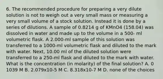 6. The recommended procedure for preparing a very dilute solution is not to weigh out a very small mass or measuring a very small volume of a stock solution. Instead it is done by a series of dilutions. A sample of 0.8214 g of KMnO4 (158.04) was dissolved in water and made up to the volume in a 500- ml volumetric flask. A 2.000-ml sample of this solution was transferred to a 1000-ml volumetric flask and diluted to the mark with water. Next, 10.00 ml of the diluted solution were transferred to a 250-ml flask and diluted to the mark with water. What is the concentration (in molarity) of the final solution? A. 0 1039 M B. 2.079x10-5 M C. 8.318x10-7 M D. none of the choices