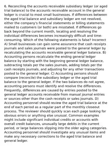 6. Reconciling the accounts receivable subsidiary ledger (or aged trial balance) to the accounts receivable account in the general ledger is crucial to most small businesses. If differences between the aged trial balance and subsidiary ledger are not resolved, either the company's financial statements or billing statements mailed to customers (or both) are misstated. If differences go back beyond the current month, locating and resolving the individual differences becomes increasingly difficult and time-consuming. Which of the following statements is false? Incorrect A) Small businesses can gain some assurance that cash receipts journals and sales journals were posted to the general ledger by recalculating the accounts receivable general ledger balance. B) Accounting persons recalculate the ending general ledger balance by starting with the beginning general ledger balance, subtracting totals per the sales journals, adding totals per the cash receipts journals, and adjusting for any other transactions posted to the general ledger. C) Accounting persons should compare (reconcile) the subsidiary ledger or the aged trial balance to the general ledger. If the two balances do not agree, accounting persons must identify and resolve the differences. Frequently, differences are caused by entries posted to the general ledger accounts receivable from manual journal entries or sources other than the cash receipts or sales journals. D) Accounting personnel should review the aged trial balance at the end of each period as a regular part of the monthly closeout process. The reviewer should quickly scan each page looking for obvious errors or anything else unusual. Common examples might include significant individual credits or accounts with overall credit balances, unusually large debits in the current period, or large balances slipping into the older aging categories. Accounting personnel should investigate any unusual items and make any necessary corrections to the aged trial balance and general ledger.