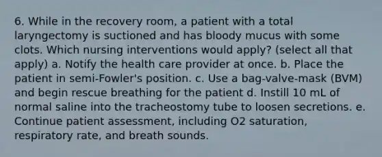 6. While in the recovery room, a patient with a total laryngectomy is suctioned and has bloody mucus with some clots. Which nursing interventions would apply? (select all that apply) a. Notify the health care provider at once. b. Place the patient in semi-Fowler's position. c. Use a bag-valve-mask (BVM) and begin rescue breathing for the patient d. Instill 10 mL of normal saline into the tracheostomy tube to loosen secretions. e. Continue patient assessment, including O2 saturation, respiratory rate, and breath sounds.