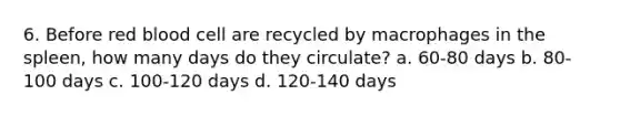 6. Before red blood cell are recycled by macrophages in the spleen, how many days do they circulate? a. 60-80 days b. 80-100 days c. 100-120 days d. 120-140 days