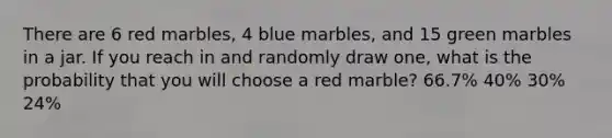 There are 6 red marbles, 4 blue marbles, and 15 green marbles in a jar. If you reach in and randomly draw one, what is the probability that you will choose a red marble? 66.7% 40% 30% 24%