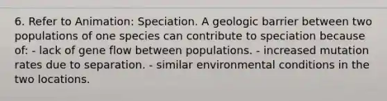 6. Refer to Animation: Speciation. A geologic barrier between two populations of one species can contribute to speciation because of: - lack of gene flow between populations. - increased mutation rates due to separation. - similar environmental conditions in the two locations.