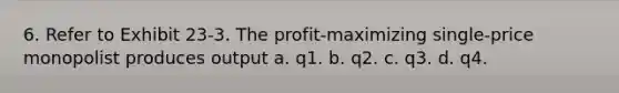 6. Refer to Exhibit 23-3. The profit-maximizing single-price monopolist produces output a. q1. b. q2. c. q3. d. q4.