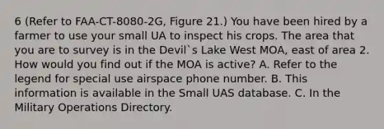 6 (Refer to FAA-CT-8080-2G, Figure 21.) You have been hired by a farmer to use your small UA to inspect his crops. The area that you are to survey is in the Devil`s Lake West MOA, east of area 2. How would you find out if the MOA is active? A. Refer to the legend for special use airspace phone number. B. This information is available in the Small UAS database. C. In the Military Operations Directory.