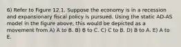 6) Refer to Figure 12.1. Suppose the economy is in a recession and expansionary fiscal policy is pursued. Using the static AD-AS model in the figure above, this would be depicted as a movement from A) A to B. B) B to C. C) C to B. D) B to A. E) A to E.