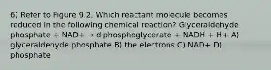 6) Refer to Figure 9.2. Which reactant molecule becomes reduced in the following chemical reaction? Glyceraldehyde phosphate + NAD+ → diphosphoglycerate + NADH + H+ A) glyceraldehyde phosphate B) the electrons C) NAD+ D) phosphate