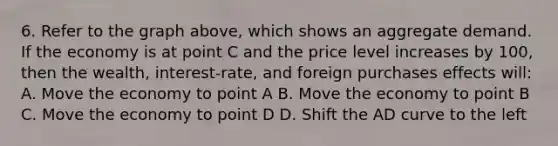 6. Refer to the graph above, which shows an aggregate demand. If the economy is at point C and the price level increases by 100, then the wealth, interest-rate, and foreign purchases effects will: A. Move the economy to point A B. Move the economy to point B C. Move the economy to point D D. Shift the AD curve to the left