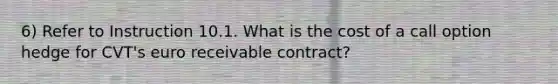 6) Refer to Instruction 10.1. What is the cost of a call option hedge for CVT's euro receivable contract?