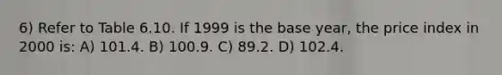 6) Refer to Table 6.10. If 1999 is the base year, the price index in 2000 is: A) 101.4. B) 100.9. C) 89.2. D) 102.4.