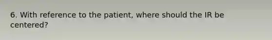 6. With reference to the patient, where should the IR be centered?