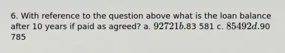 6. With reference to the question above what is the loan balance after 10 years if paid as agreed? a. 92 721 b.83 581 c. 85 492 d.90 785