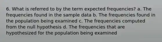 6. What is referred to by the term expected frequencies? a. The frequencies found in the sample data b. The frequencies found in the population being examined c. The frequencies computed from the null hypothesis d. The frequencies that are hypothesized for the population being examined